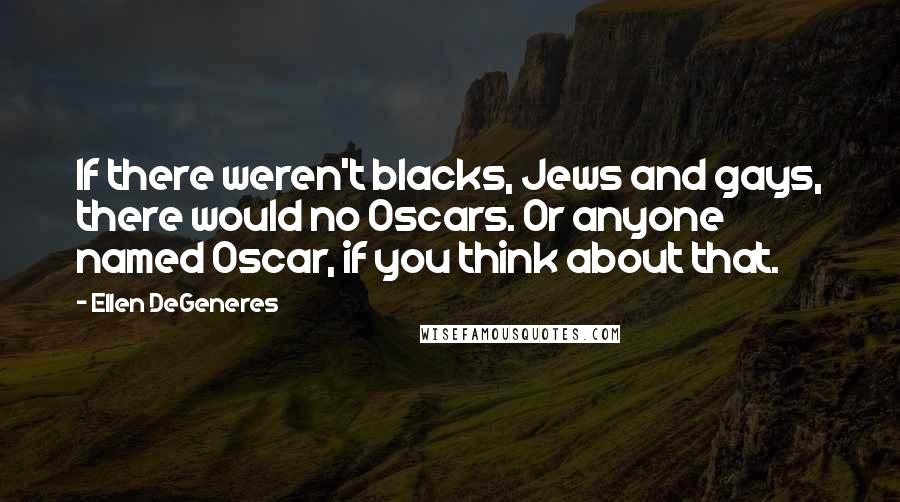 Ellen DeGeneres Quotes: If there weren't blacks, Jews and gays, there would no Oscars. Or anyone named Oscar, if you think about that.