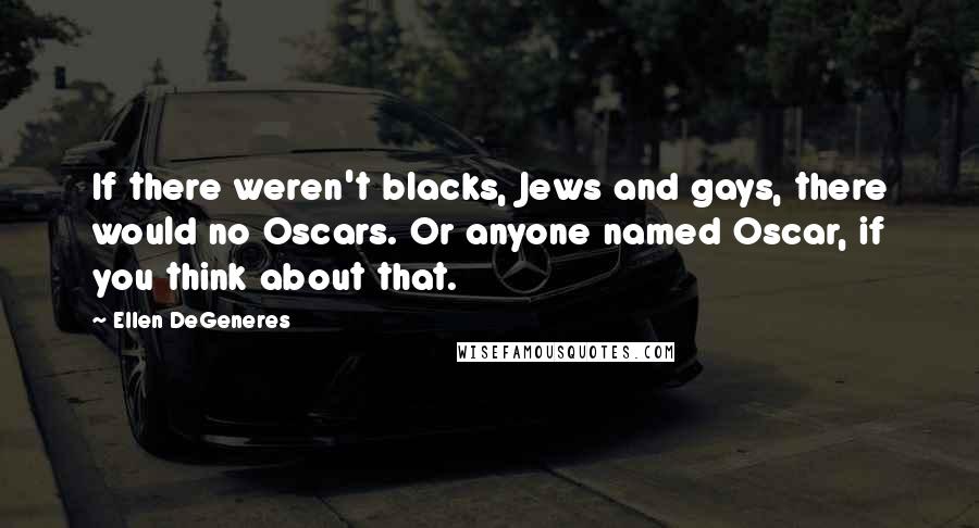 Ellen DeGeneres Quotes: If there weren't blacks, Jews and gays, there would no Oscars. Or anyone named Oscar, if you think about that.