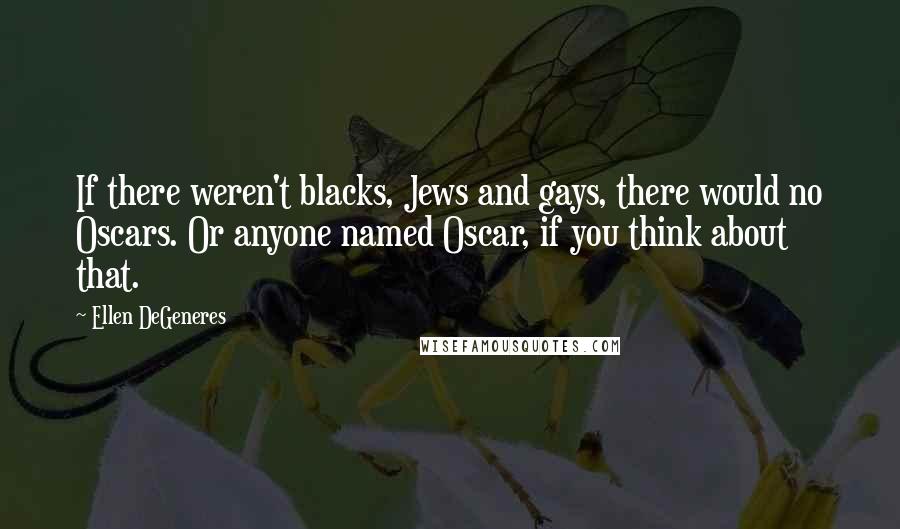 Ellen DeGeneres Quotes: If there weren't blacks, Jews and gays, there would no Oscars. Or anyone named Oscar, if you think about that.