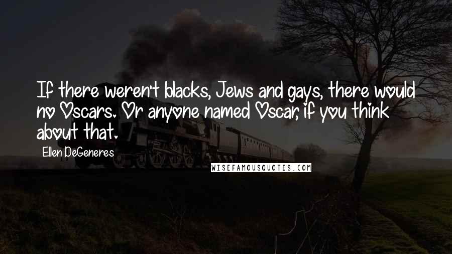 Ellen DeGeneres Quotes: If there weren't blacks, Jews and gays, there would no Oscars. Or anyone named Oscar, if you think about that.