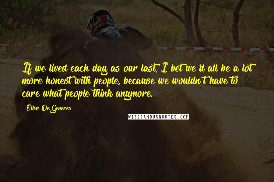 Ellen DeGeneres Quotes: If we lived each day as our last, I bet we'd all be a lot more honest with people, because we wouldn't have to care what people think anymore.