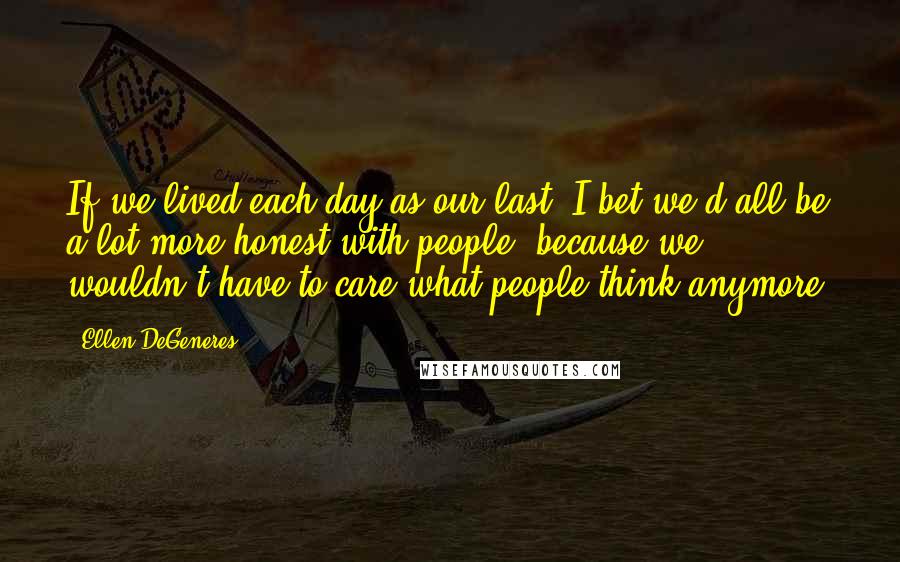 Ellen DeGeneres Quotes: If we lived each day as our last, I bet we'd all be a lot more honest with people, because we wouldn't have to care what people think anymore.