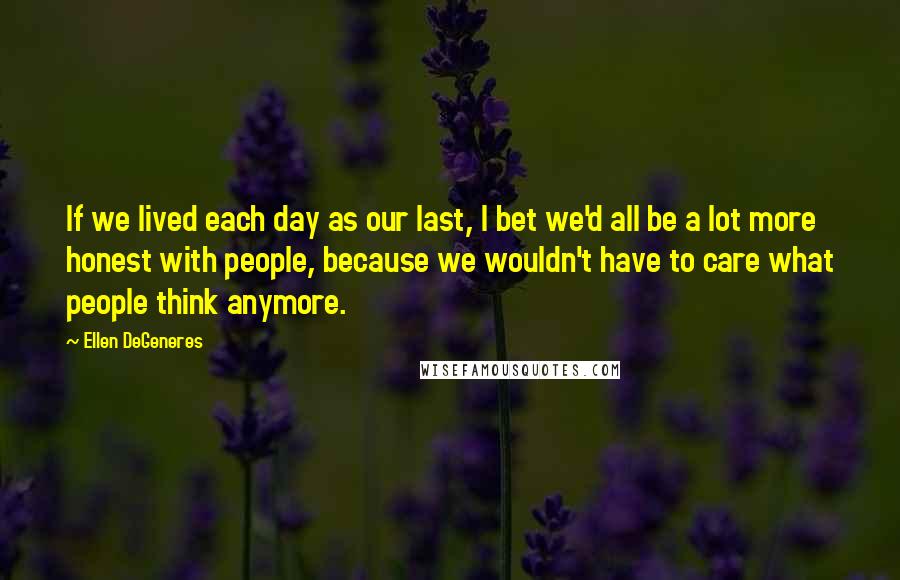 Ellen DeGeneres Quotes: If we lived each day as our last, I bet we'd all be a lot more honest with people, because we wouldn't have to care what people think anymore.