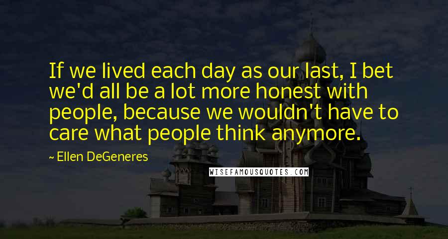 Ellen DeGeneres Quotes: If we lived each day as our last, I bet we'd all be a lot more honest with people, because we wouldn't have to care what people think anymore.