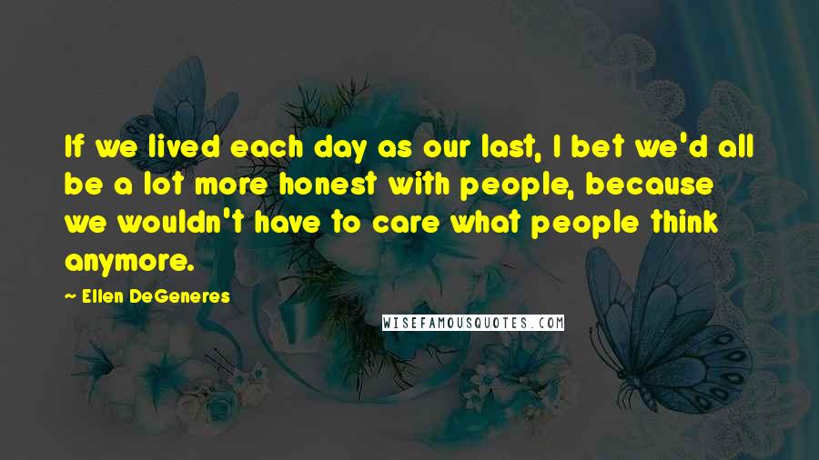Ellen DeGeneres Quotes: If we lived each day as our last, I bet we'd all be a lot more honest with people, because we wouldn't have to care what people think anymore.