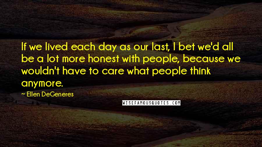 Ellen DeGeneres Quotes: If we lived each day as our last, I bet we'd all be a lot more honest with people, because we wouldn't have to care what people think anymore.