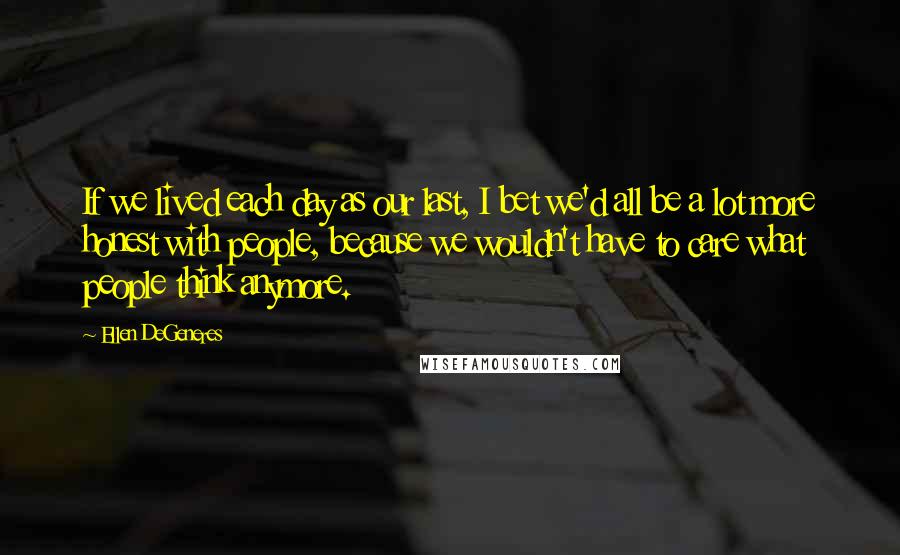 Ellen DeGeneres Quotes: If we lived each day as our last, I bet we'd all be a lot more honest with people, because we wouldn't have to care what people think anymore.