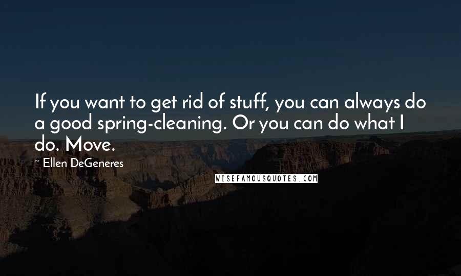 Ellen DeGeneres Quotes: If you want to get rid of stuff, you can always do a good spring-cleaning. Or you can do what I do. Move.