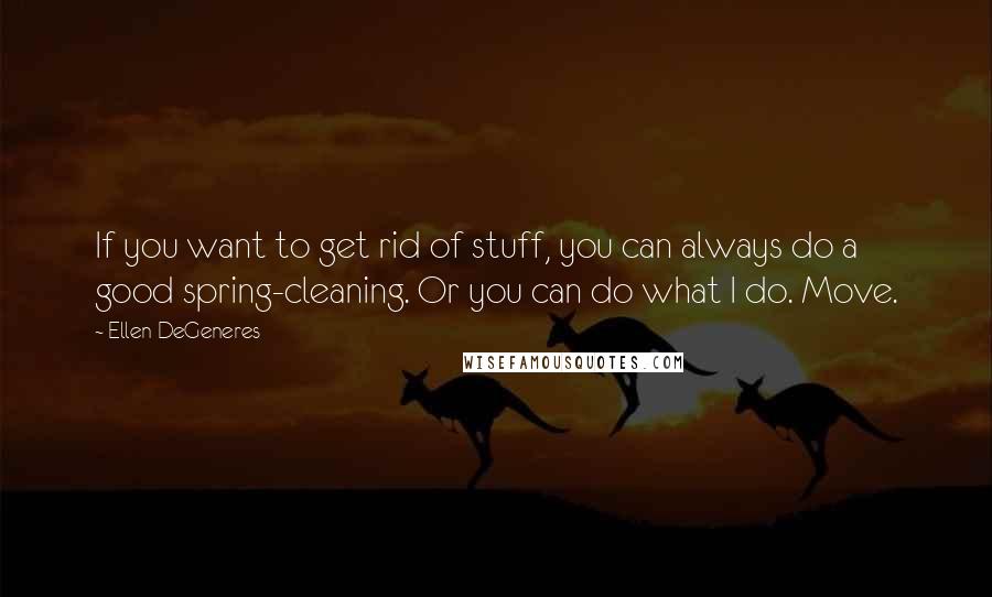 Ellen DeGeneres Quotes: If you want to get rid of stuff, you can always do a good spring-cleaning. Or you can do what I do. Move.