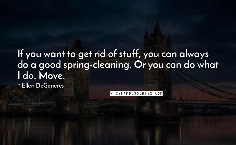 Ellen DeGeneres Quotes: If you want to get rid of stuff, you can always do a good spring-cleaning. Or you can do what I do. Move.