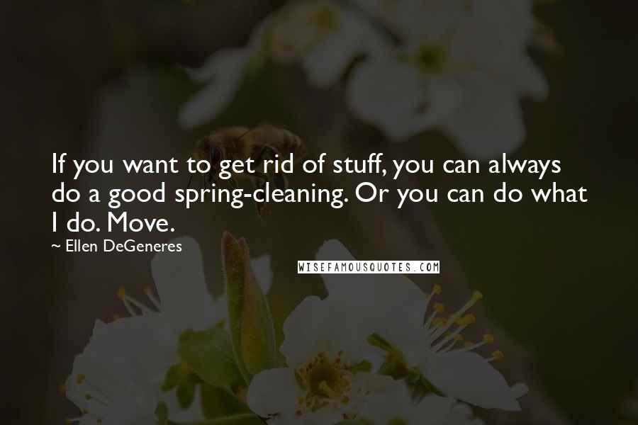 Ellen DeGeneres Quotes: If you want to get rid of stuff, you can always do a good spring-cleaning. Or you can do what I do. Move.