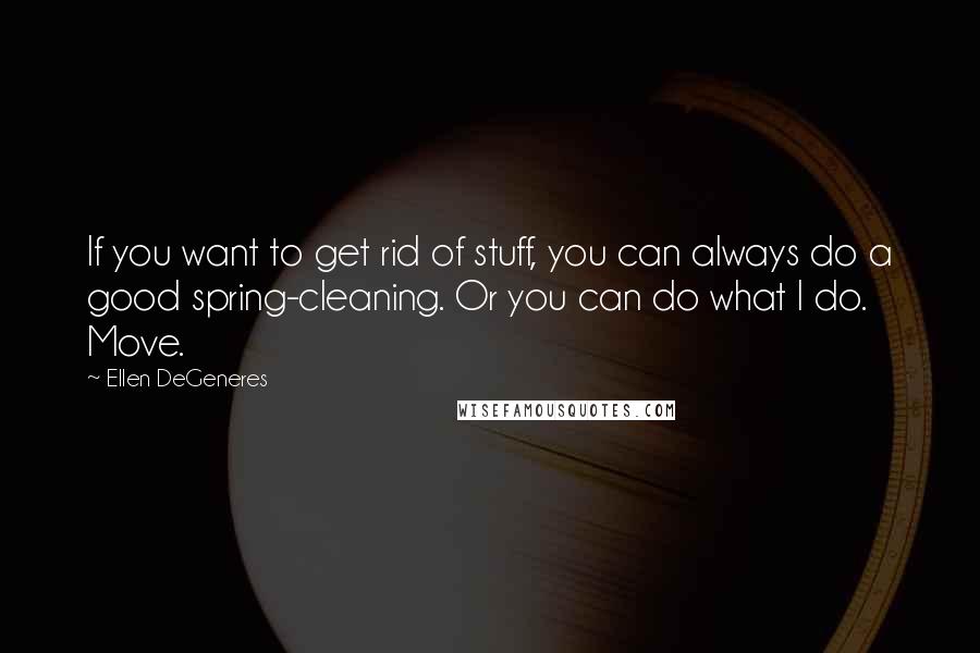 Ellen DeGeneres Quotes: If you want to get rid of stuff, you can always do a good spring-cleaning. Or you can do what I do. Move.