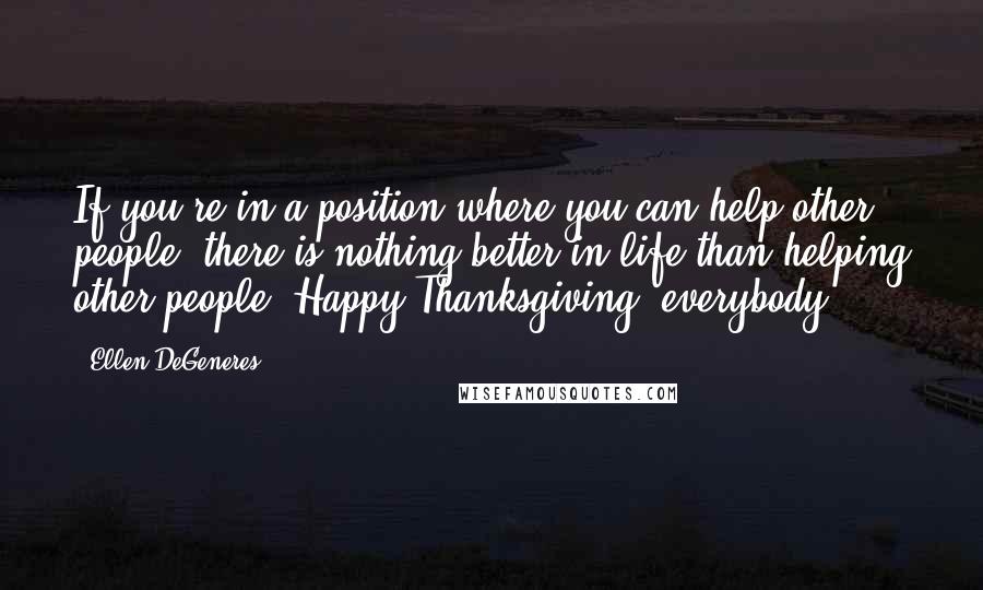 Ellen DeGeneres Quotes: If you're in a position where you can help other people, there is nothing better in life than helping other people. Happy Thanksgiving, everybody!