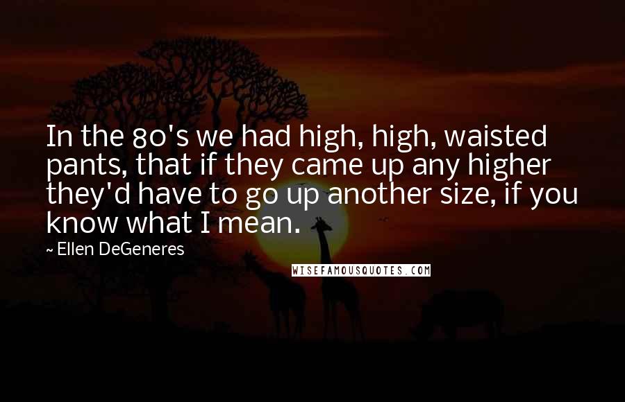 Ellen DeGeneres Quotes: In the 80's we had high, high, waisted pants, that if they came up any higher they'd have to go up another size, if you know what I mean.