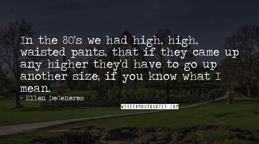 Ellen DeGeneres Quotes: In the 80's we had high, high, waisted pants, that if they came up any higher they'd have to go up another size, if you know what I mean.
