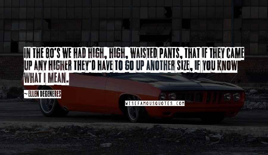 Ellen DeGeneres Quotes: In the 80's we had high, high, waisted pants, that if they came up any higher they'd have to go up another size, if you know what I mean.