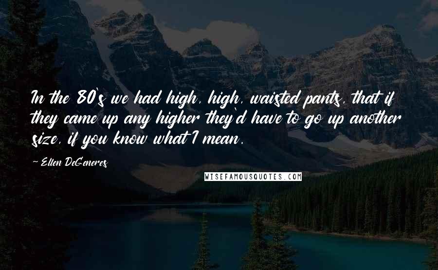 Ellen DeGeneres Quotes: In the 80's we had high, high, waisted pants, that if they came up any higher they'd have to go up another size, if you know what I mean.