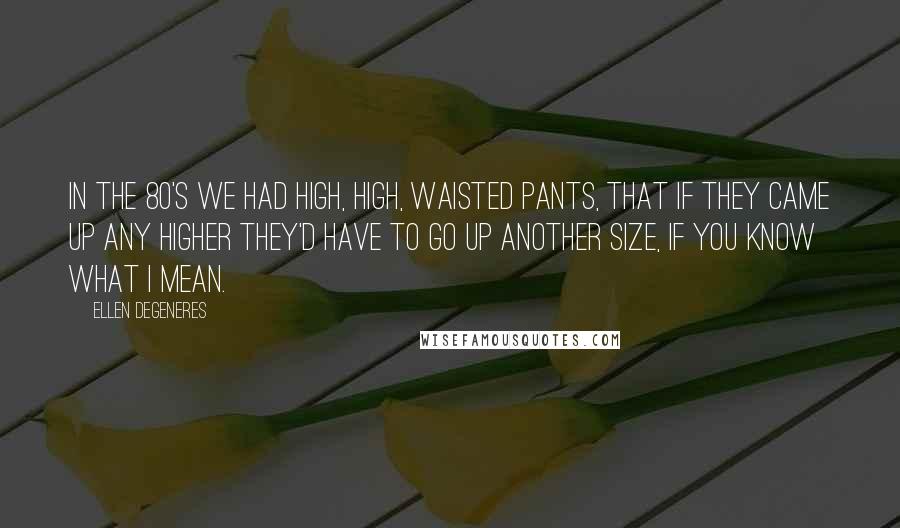 Ellen DeGeneres Quotes: In the 80's we had high, high, waisted pants, that if they came up any higher they'd have to go up another size, if you know what I mean.