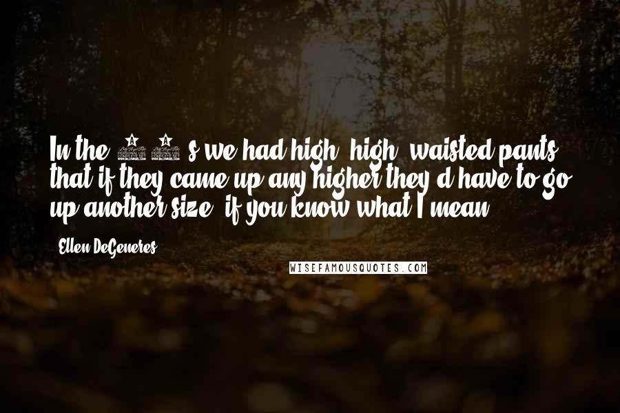 Ellen DeGeneres Quotes: In the 80's we had high, high, waisted pants, that if they came up any higher they'd have to go up another size, if you know what I mean.