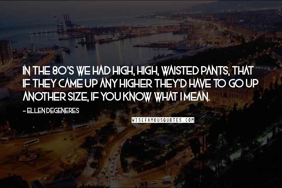 Ellen DeGeneres Quotes: In the 80's we had high, high, waisted pants, that if they came up any higher they'd have to go up another size, if you know what I mean.