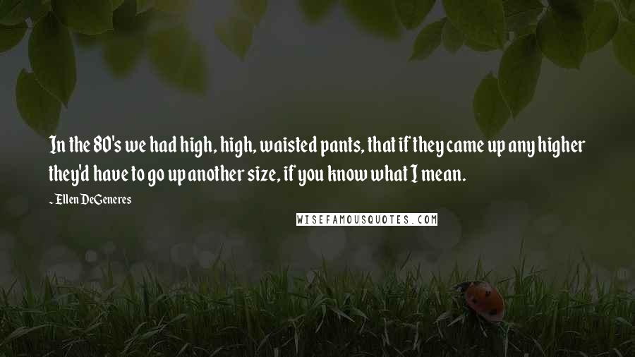 Ellen DeGeneres Quotes: In the 80's we had high, high, waisted pants, that if they came up any higher they'd have to go up another size, if you know what I mean.
