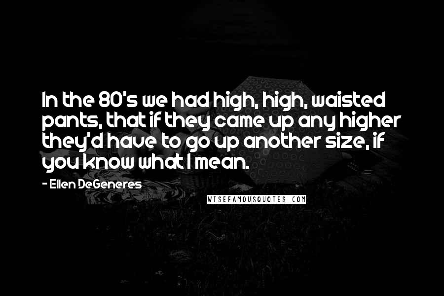 Ellen DeGeneres Quotes: In the 80's we had high, high, waisted pants, that if they came up any higher they'd have to go up another size, if you know what I mean.