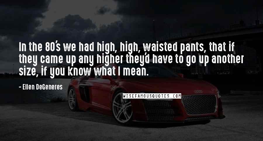 Ellen DeGeneres Quotes: In the 80's we had high, high, waisted pants, that if they came up any higher they'd have to go up another size, if you know what I mean.