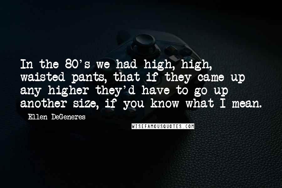 Ellen DeGeneres Quotes: In the 80's we had high, high, waisted pants, that if they came up any higher they'd have to go up another size, if you know what I mean.