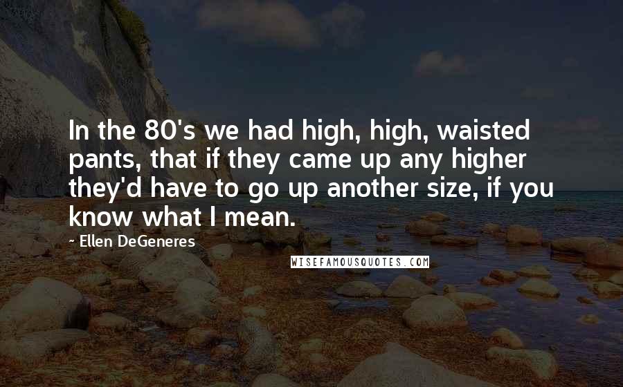 Ellen DeGeneres Quotes: In the 80's we had high, high, waisted pants, that if they came up any higher they'd have to go up another size, if you know what I mean.