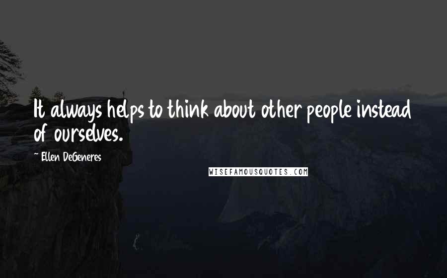 Ellen DeGeneres Quotes: It always helps to think about other people instead of ourselves.