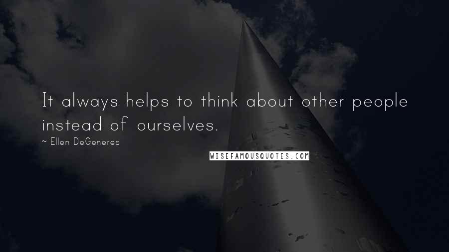 Ellen DeGeneres Quotes: It always helps to think about other people instead of ourselves.