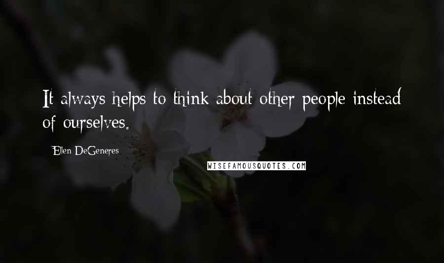 Ellen DeGeneres Quotes: It always helps to think about other people instead of ourselves.