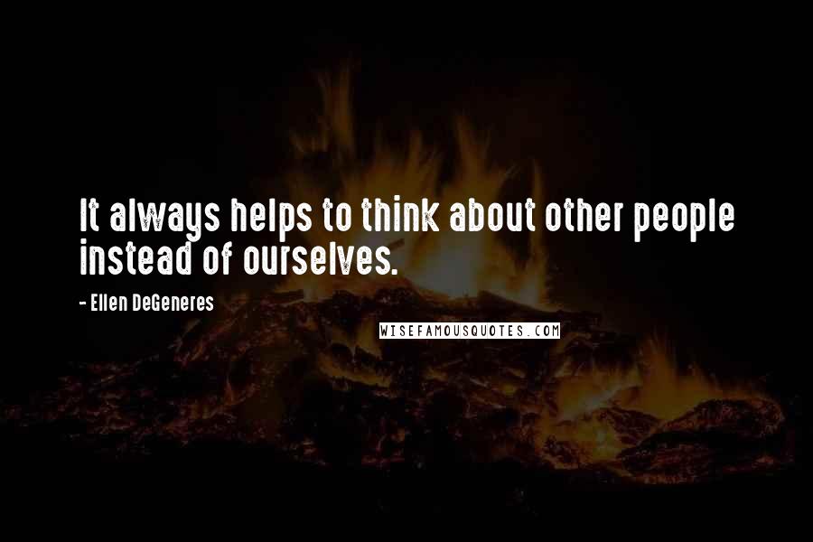 Ellen DeGeneres Quotes: It always helps to think about other people instead of ourselves.