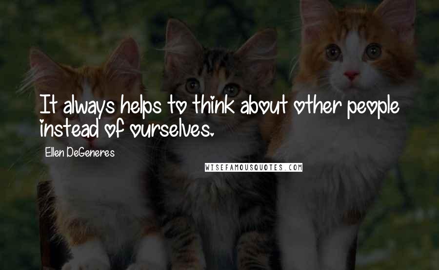 Ellen DeGeneres Quotes: It always helps to think about other people instead of ourselves.