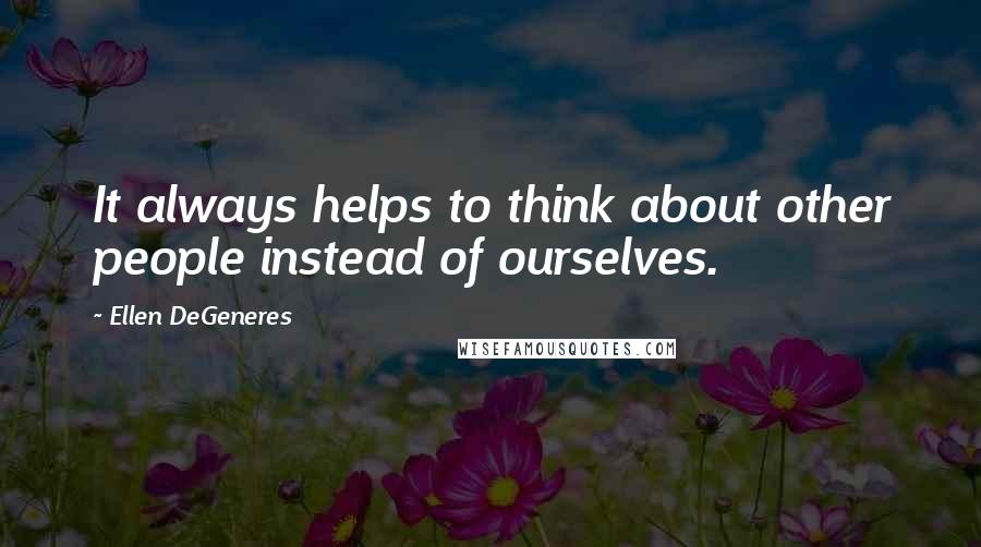 Ellen DeGeneres Quotes: It always helps to think about other people instead of ourselves.