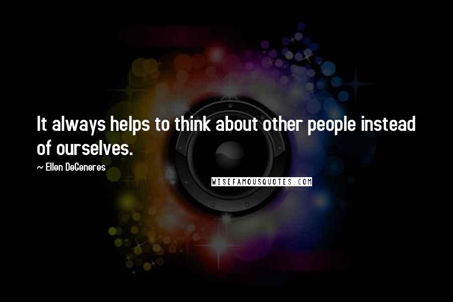 Ellen DeGeneres Quotes: It always helps to think about other people instead of ourselves.