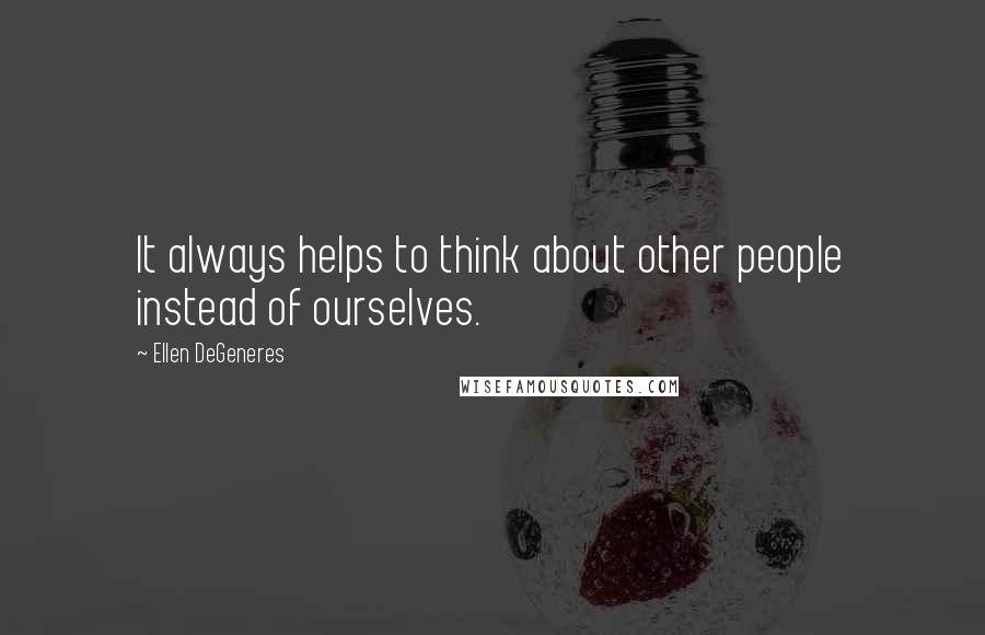 Ellen DeGeneres Quotes: It always helps to think about other people instead of ourselves.