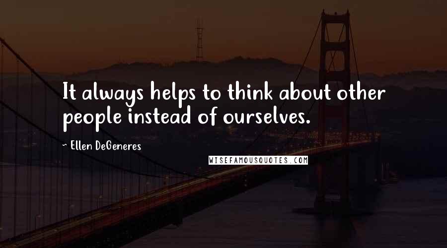 Ellen DeGeneres Quotes: It always helps to think about other people instead of ourselves.