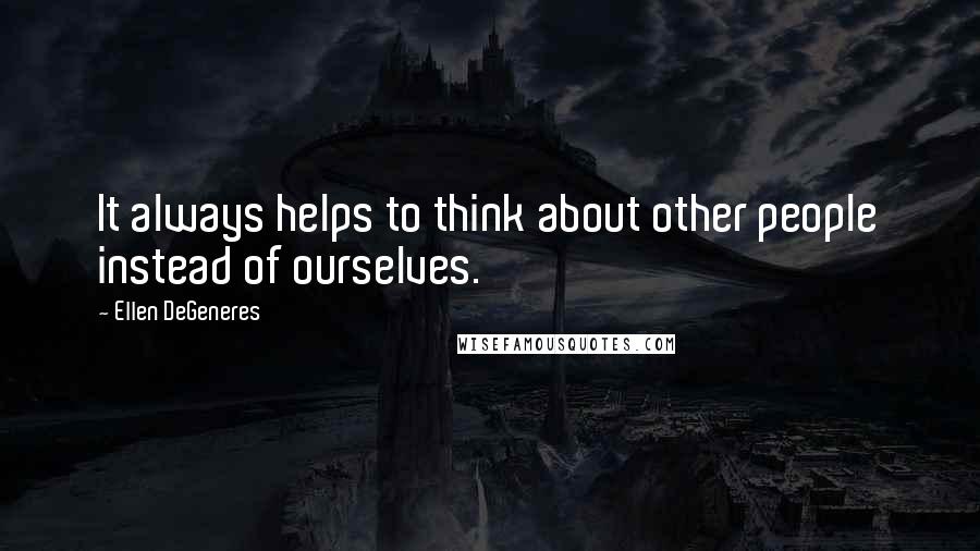 Ellen DeGeneres Quotes: It always helps to think about other people instead of ourselves.