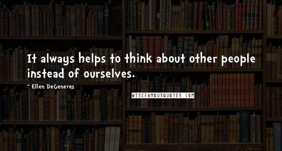 Ellen DeGeneres Quotes: It always helps to think about other people instead of ourselves.