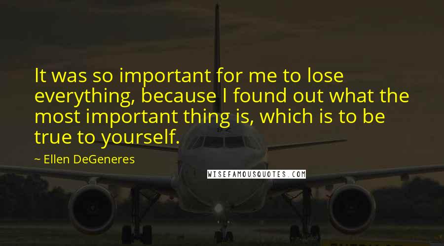 Ellen DeGeneres Quotes: It was so important for me to lose everything, because I found out what the most important thing is, which is to be true to yourself.