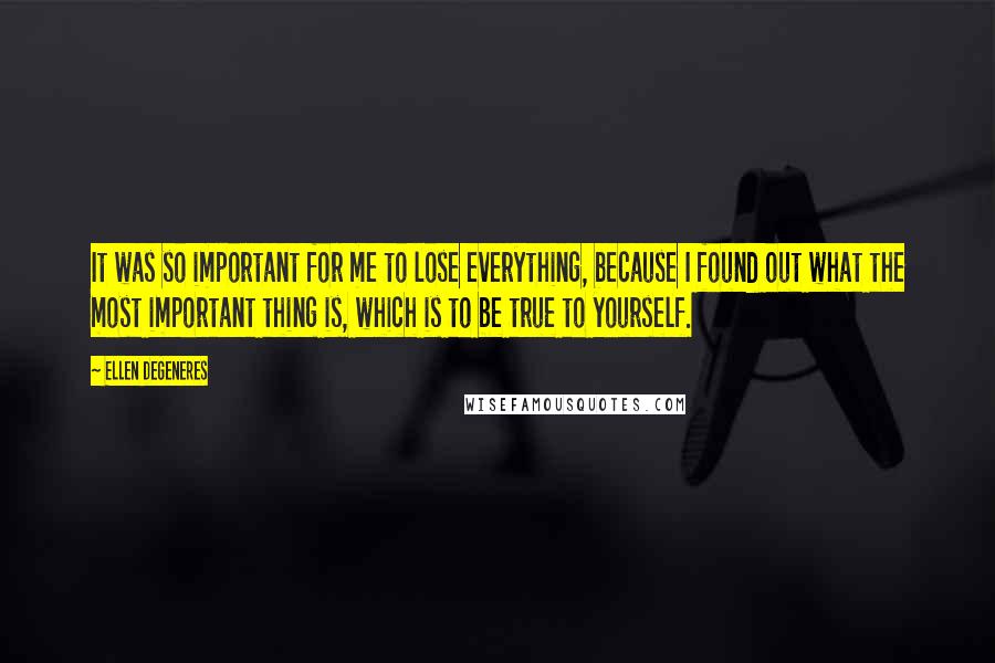 Ellen DeGeneres Quotes: It was so important for me to lose everything, because I found out what the most important thing is, which is to be true to yourself.