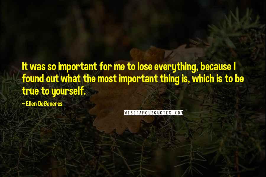 Ellen DeGeneres Quotes: It was so important for me to lose everything, because I found out what the most important thing is, which is to be true to yourself.