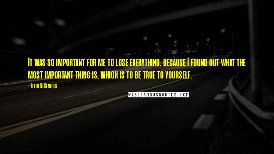 Ellen DeGeneres Quotes: It was so important for me to lose everything, because I found out what the most important thing is, which is to be true to yourself.