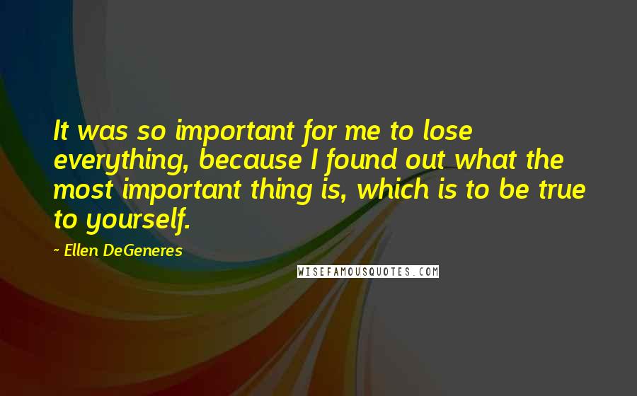 Ellen DeGeneres Quotes: It was so important for me to lose everything, because I found out what the most important thing is, which is to be true to yourself.