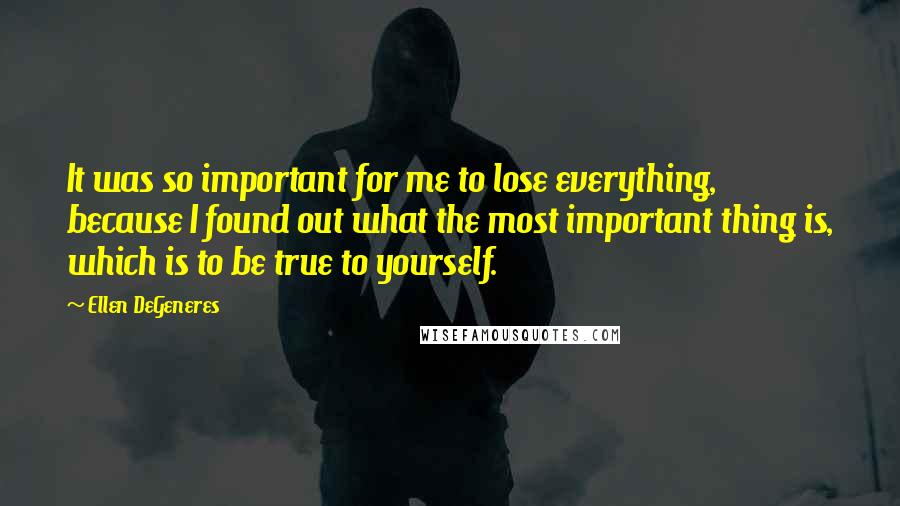 Ellen DeGeneres Quotes: It was so important for me to lose everything, because I found out what the most important thing is, which is to be true to yourself.