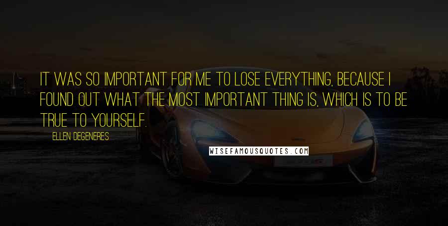 Ellen DeGeneres Quotes: It was so important for me to lose everything, because I found out what the most important thing is, which is to be true to yourself.