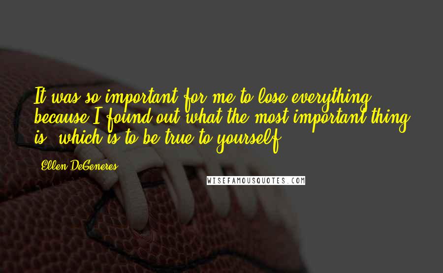 Ellen DeGeneres Quotes: It was so important for me to lose everything, because I found out what the most important thing is, which is to be true to yourself.