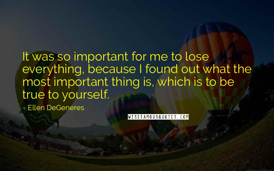 Ellen DeGeneres Quotes: It was so important for me to lose everything, because I found out what the most important thing is, which is to be true to yourself.