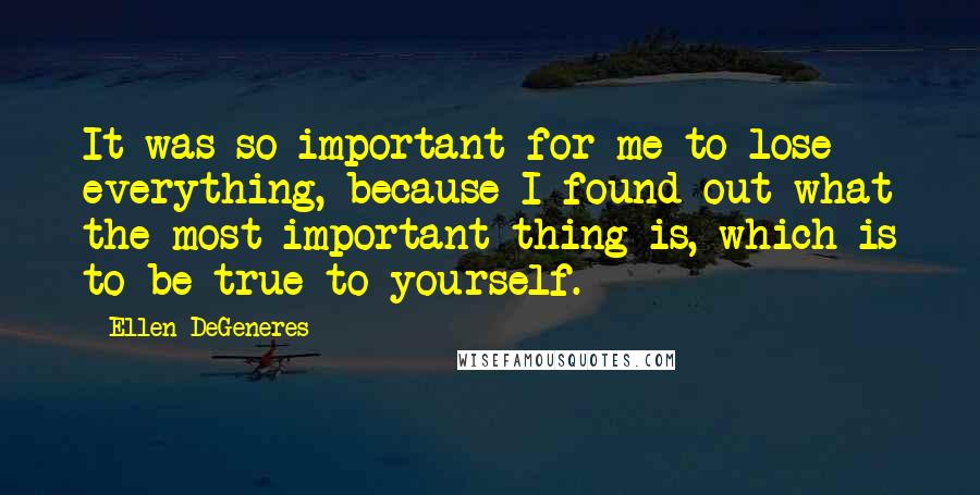 Ellen DeGeneres Quotes: It was so important for me to lose everything, because I found out what the most important thing is, which is to be true to yourself.